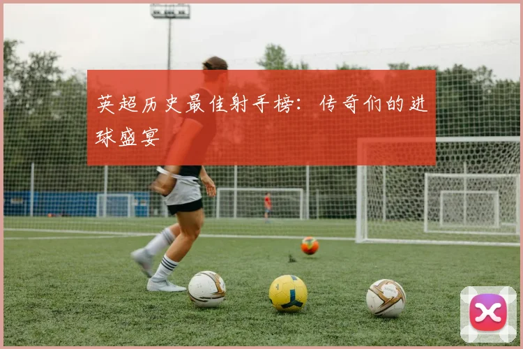 英超历史最佳射手榜:传奇们的进球盛宴