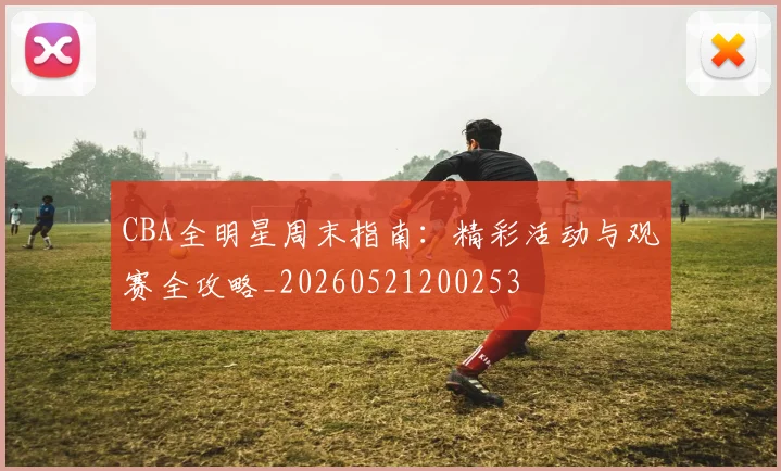 CBA全明星周末指南：精彩活动与观赛全攻略_20260521200253
